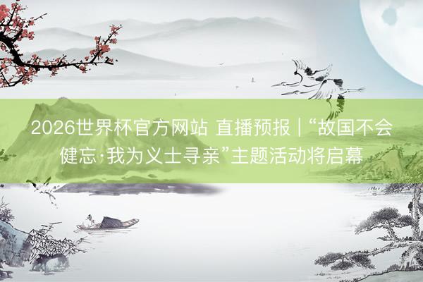2026世界杯官方网站 直播预报 | “故国不会健忘·我为义士寻亲”主题活动将启幕