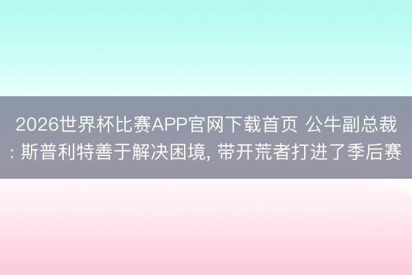 2026世界杯比赛APP官网下载首页 公牛副总裁: 斯普利特善于解决困境， 带开荒者打进了季后赛
