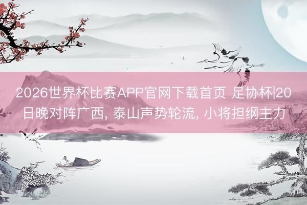 2026世界杯比赛APP官网下载首页 足协杯|20日晚对阵广西， 泰山声势轮流， 小将担纲主力