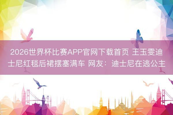 2026世界杯比赛APP官网下载首页 王玉雯迪士尼红毯后裙摆塞满车 网友：迪士尼在逃公主