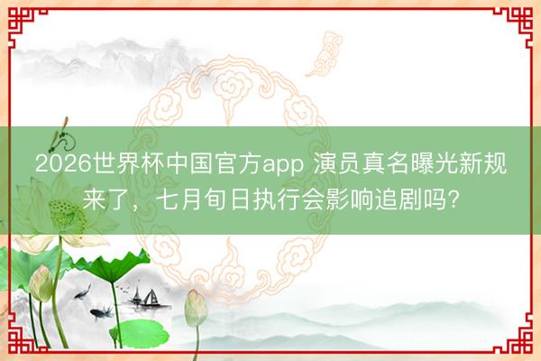 2026世界杯中国官方app 演员真名曝光新规来了,七月旬日执行会影响追剧吗?